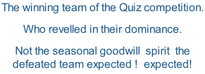 The winning team of the Quiz competition. Who revelled in their dominance. Not the seasonal goodwill  spirit  the defeated team expected !  expected!